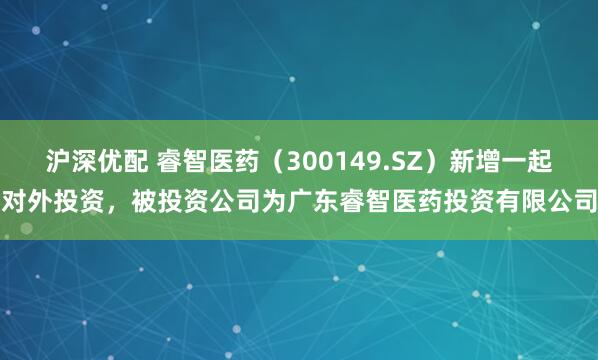 沪深优配 睿智医药（300149.SZ）新增一起对外投资，被投资公司为广东睿智医药投资有限公司