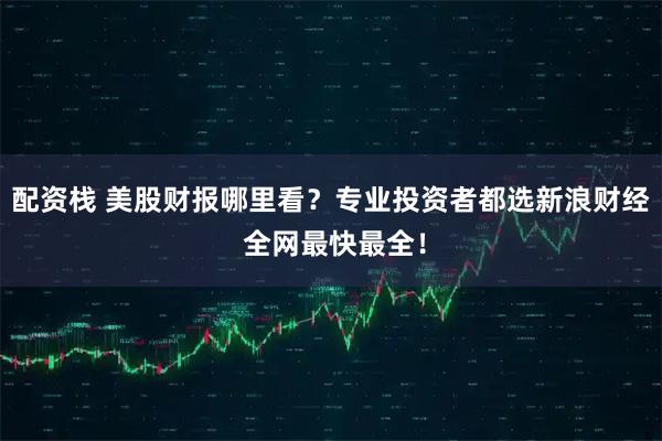 配资栈 美股财报哪里看？专业投资者都选新浪财经 全网最快最全！