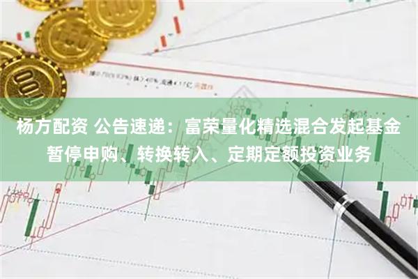 杨方配资 公告速递：富荣量化精选混合发起基金暂停申购、转换转入、定期定额投资业务