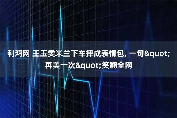 利鸿网 王玉雯米兰下车摔成表情包, 一句&quot;再美一次&quot;笑翻全网