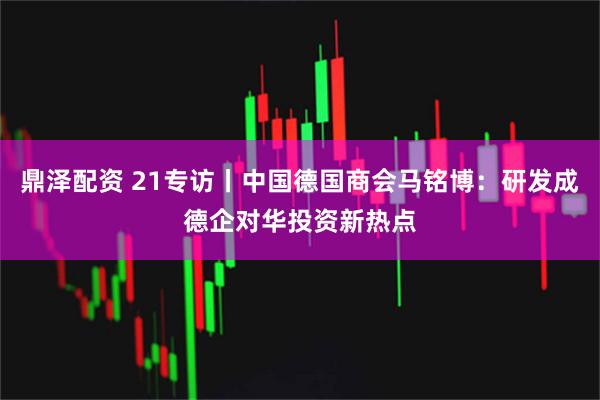 鼎泽配资 21专访丨中国德国商会马铭博：研发成德企对华投资新热点