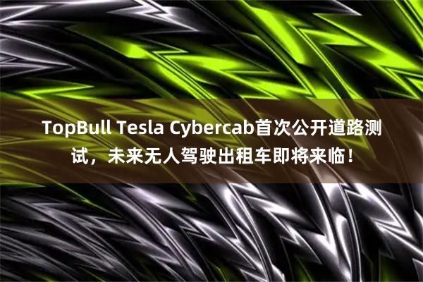 TopBull Tesla Cybercab首次公开道路测试，未来无人驾驶出租车即将来临！