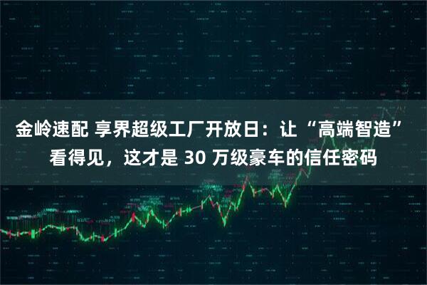 金岭速配 享界超级工厂开放日：让 “高端智造” 看得见，这才是 30 万级豪车的信任密码