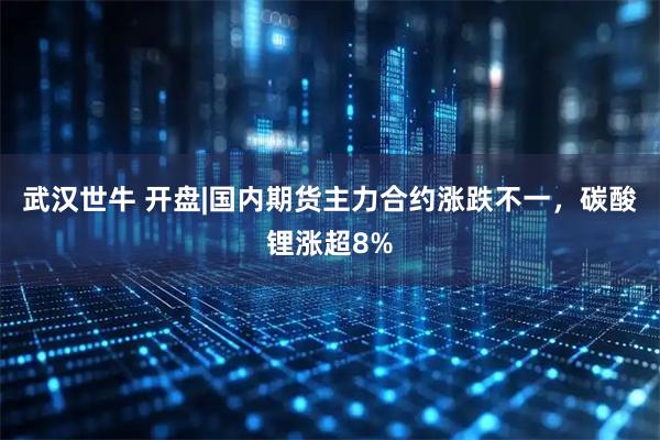 武汉世牛 开盘|国内期货主力合约涨跌不一，碳酸锂涨超8%