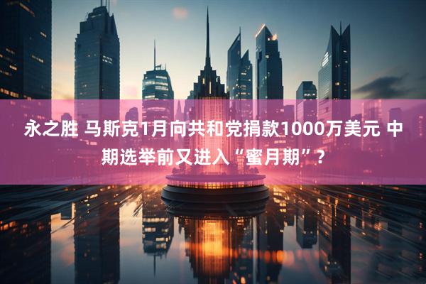 永之胜 马斯克1月向共和党捐款1000万美元 中期选举前又进入“蜜月期”？