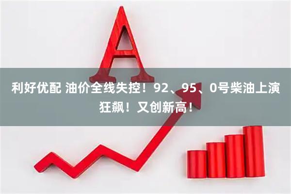 利好优配 油价全线失控！92、95、0号柴油上演狂飙！又创新高！
