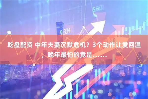 乾盘配资 中年夫妻沉默危机？3个动作让爱回温，晚年最怕的竟是……