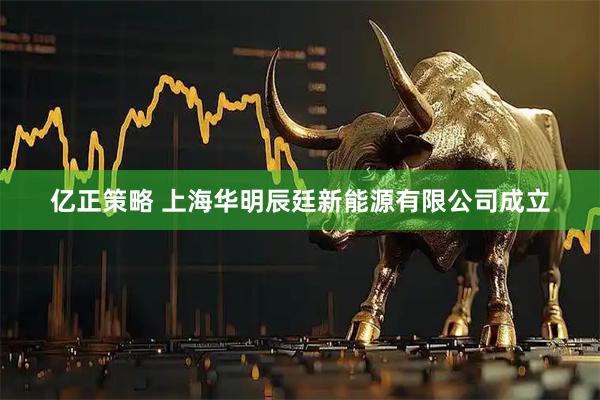 亿正策略 上海华明辰廷新能源有限公司成立