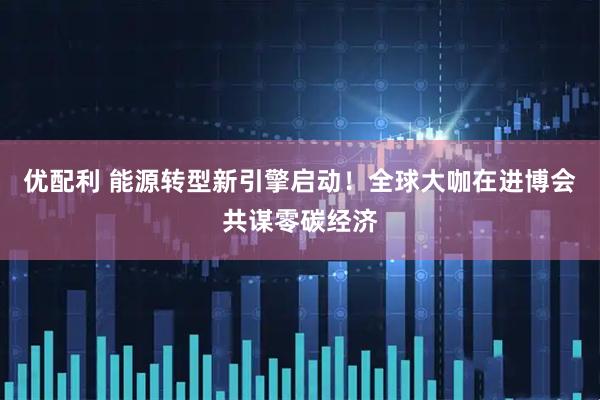 优配利 能源转型新引擎启动！全球大咖在进博会共谋零碳经济