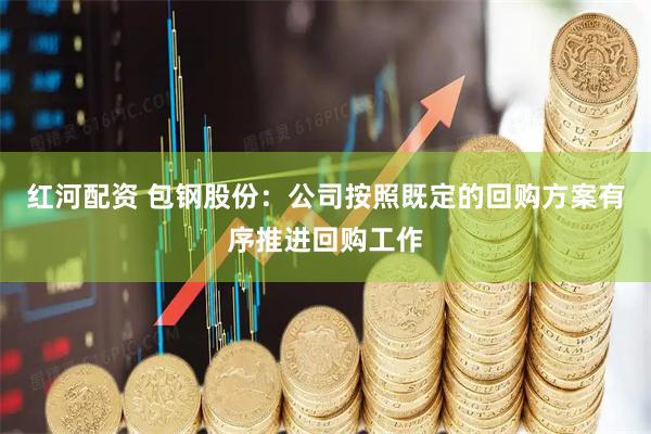 红河配资 包钢股份：公司按照既定的回购方案有序推进回购工作