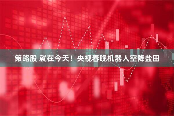 策略股 就在今天！央视春晚机器人空降盐田