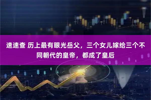 速速查 历上最有眼光岳父，三个女儿嫁给三个不同朝代的皇帝，都成了皇后