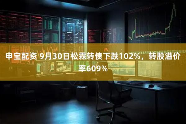 申宝配资 9月30日松霖转债下跌102%，转股溢价率609%