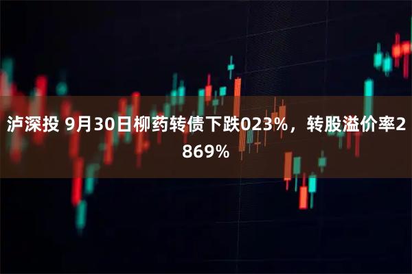 泸深投 9月30日柳药转债下跌023%，转股溢价率2869%