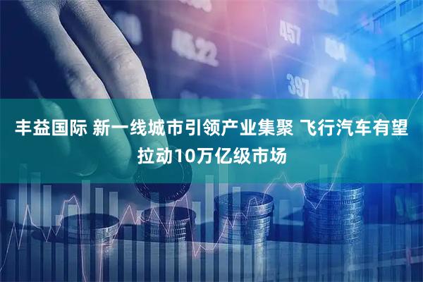 丰益国际 新一线城市引领产业集聚 飞行汽车有望拉动10万亿级市场