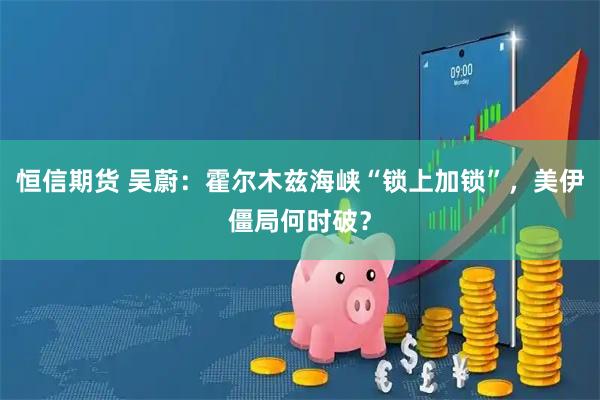 恒信期货 吴蔚：霍尔木兹海峡“锁上加锁”，美伊僵局何时破？